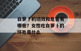 白萝卜的功效和危害有哪些？女性吃白萝卜的坏处是什么