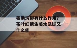 姜汤洗脚有什么作用？茶叶红糖生姜水洗脚又什么能