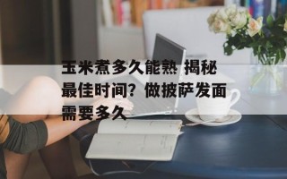 玉米煮多久能熟 揭秘最佳时间？做披萨发面需要多久