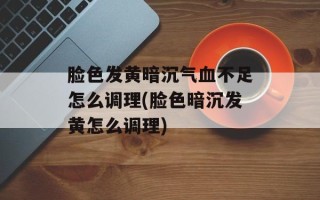 脸色发黄暗沉气血不足怎么调理(脸色暗沉发黄怎么调理)