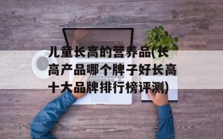 儿童长高的营养品(长高产品哪个牌子好长高十大品牌排行榜评测)