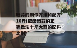 糖蒜的制作方法和配方10斤(糖醋泡蒜的正确做法十斤大蒜的配料比例)