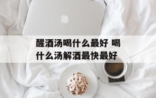 醒酒汤喝什么最好 喝什么汤解酒最快最好