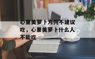 心里美萝卜为何不建议吃，心里美萝卜什么人不能吃