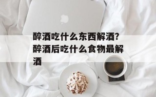 醉酒吃什么东西解酒？醉酒后吃什么食物最解酒