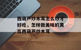 西葫芦炒木耳怎么炒才好吃，怎样做美味的黄瓜西葫芦炒木耳