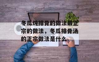 冬瓜炖排骨的做法最正宗的做法，冬瓜排骨汤的正宗做法是什么