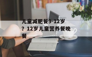 儿童减肥餐9-12岁？12岁儿童营养餐晚餐