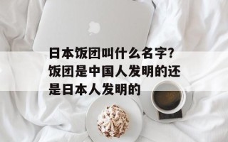 日本饭团叫什么名字？饭团是中国人发明的还是日本人发明的