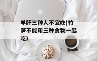 羊肝三种人不宜吃(竹笋不能和三种食物一起吃)