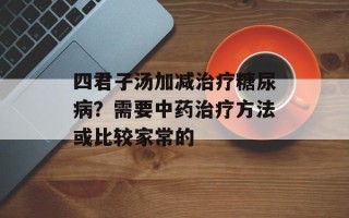 四君子汤加减治疗糖尿病？需要中药治疗方法或比较家常的