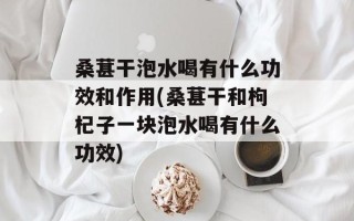桑葚干泡水喝有什么功效和作用(桑葚干和枸杞子一块泡水喝有什么功效)