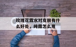 玫瑰花露水对皮肤有什么好处，纯露怎么用