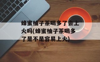 蜂蜜柚子茶喝多了会上火吗(蜂蜜柚子茶喝多了是不是容易上火)