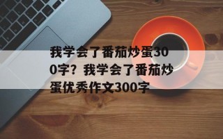 我学会了番茄炒蛋300字？我学会了番茄炒蛋优秀作文300字