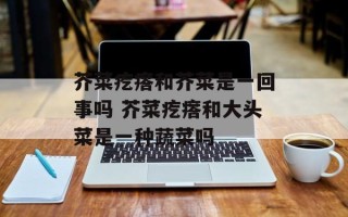 芥菜疙瘩和芥菜是一回事吗 芥菜疙瘩和大头菜是一种蔬菜吗