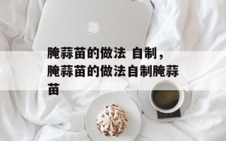 腌蒜苗的做法 自制，腌蒜苗的做法自制腌蒜苗