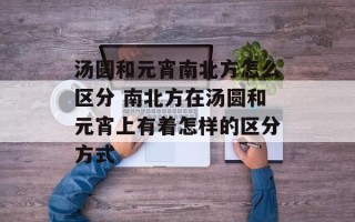 汤圆和元宵南北方怎么区分 南北方在汤圆和元宵上有着怎样的区分方式