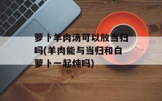 萝卜羊肉汤可以放当归吗(羊肉能与当归和白萝卜一起炖吗)