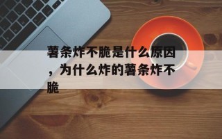 薯条炸不脆是什么原因，为什么炸的薯条炸不脆