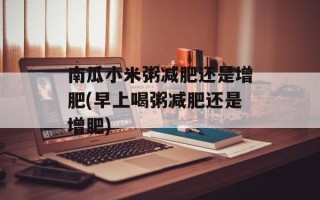 南瓜小米粥减肥还是增肥(早上喝粥减肥还是增肥)