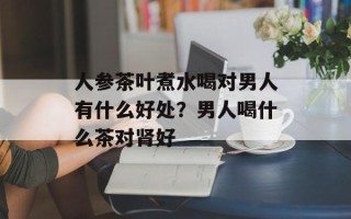 人参茶叶煮水喝对男人有什么好处？男人喝什么茶对肾好