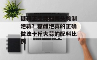 糖蒜正宗糖醋蒜头腌制泡蒜？糖醋泡蒜的正确做法十斤大蒜的配料比例
