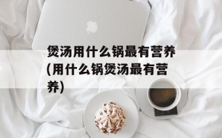 煲汤用什么锅最有营养(用什么锅煲汤最有营养)