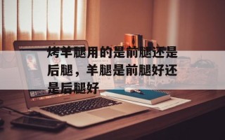 烤羊腿用的是前腿还是后腿，羊腿是前腿好还是后腿好
