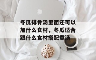 冬瓜排骨汤里面还可以加什么食材，冬瓜适合跟什么食材搭配煮汤