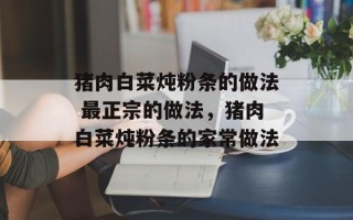 猪肉白菜炖粉条的做法 最正宗的做法，猪肉白菜炖粉条的家常做法