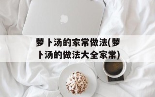 萝卜汤的家常做法(萝卜汤的做法大全家常)