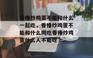 香椿炒鸡蛋不能和什么一起吃，香椿炒鸡蛋不能和什么同吃香椿炒鸡蛋什么人不能吃