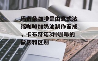 玛奇朵咖啡是由意式浓缩咖啡加奶油制作而成，卡布奇诺3种咖啡的做法和区别