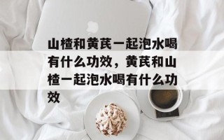 山楂和黄芪一起泡水喝有什么功效，黄芪和山楂一起泡水喝有什么功效