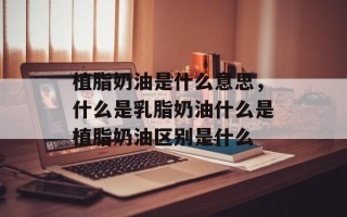 植脂奶油是什么意思，什么是乳脂奶油什么是植脂奶油区别是什么