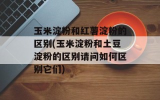 玉米淀粉和红薯淀粉的区别(玉米淀粉和土豆淀粉的区别请问如何区别它们)