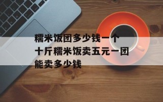 糯米饭团多少钱一个 十斤糯米饭卖五元一团能卖多少钱