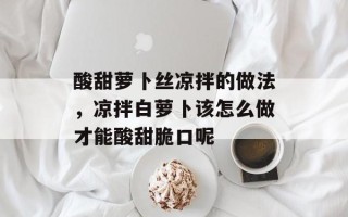 酸甜萝卜丝凉拌的做法，凉拌白萝卜该怎么做才能酸甜脆口呢
