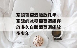 家酿葡萄酒能放几年，家酿的冰糖葡萄酒能存放多久自酿葡萄酒能放多少年