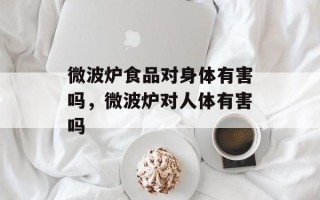 微波炉食品对身体有害吗，微波炉对人体有害吗
