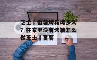 芝士焗番薯烤箱烤多久？在家里没有烤箱怎么做芝士焗番薯