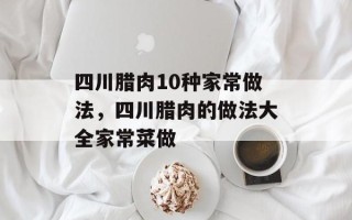 四川腊肉10种家常做法，四川腊肉的做法大全家常菜做