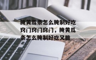 腌黄瓜条怎么腌制好吃窍门窍门窍门，腌黄瓜条怎么腌制好吃又脆