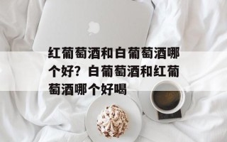 红葡萄酒和白葡萄酒哪个好？白葡萄酒和红葡萄酒哪个好喝