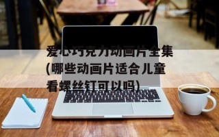 爱心巧克力动画片全集(哪些动画片适合儿童看螺丝钉可以吗)
