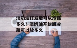 淡奶油打发后可以冷藏多久？淡奶油开封后冷藏可以放多久