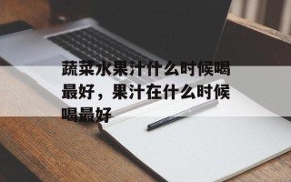 蔬菜水果汁什么时候喝最好，果汁在什么时候喝最好