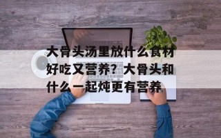 大骨头汤里放什么食材好吃又营养？大骨头和什么一起炖更有营养