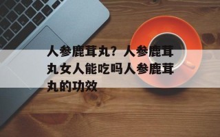 人参鹿茸丸？人参鹿茸丸女人能吃吗人参鹿茸丸的功效